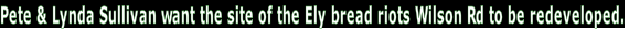 Pete & Lynda Sullivan want the site of the Ely bread riots Wilson Rd to be redeveloped.
